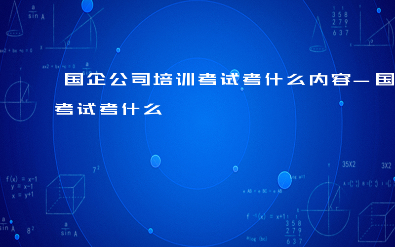 国企公司培训考试考什么内容-国企公司培训考试考什么