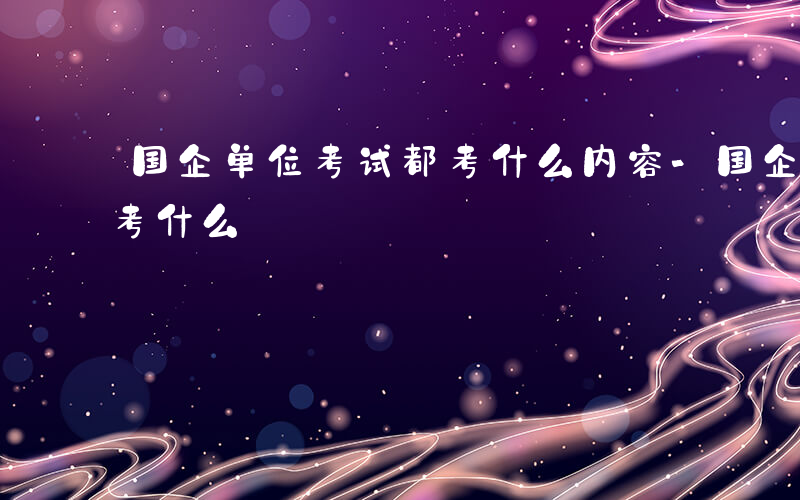 国企单位考试都考什么内容-国企单位考试都考什么