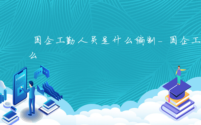 国企工勤人员是什么编制-国企工勤人员是什么