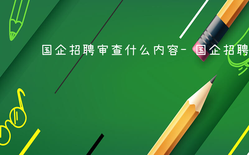 国企招聘审查什么内容-国企招聘审查什么