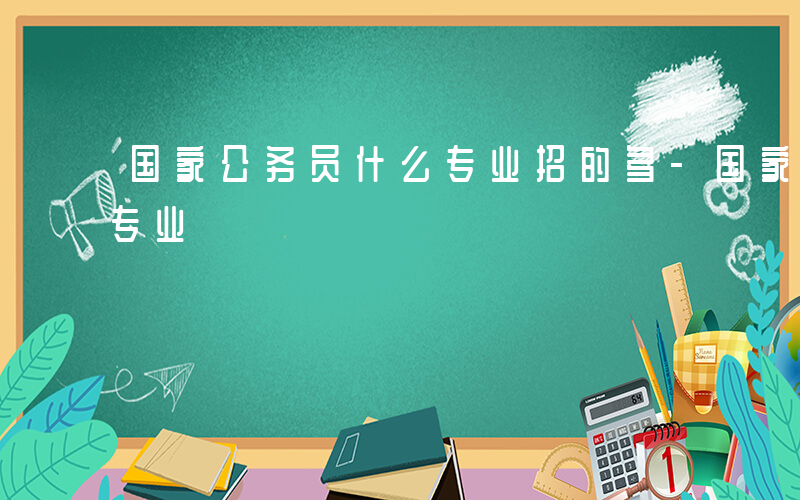 国家公务员什么专业招的多-国家公务员什么专业