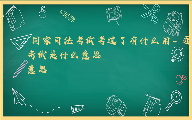 国家司法考试考过了有什么用-通过国家司法考试是什么意思