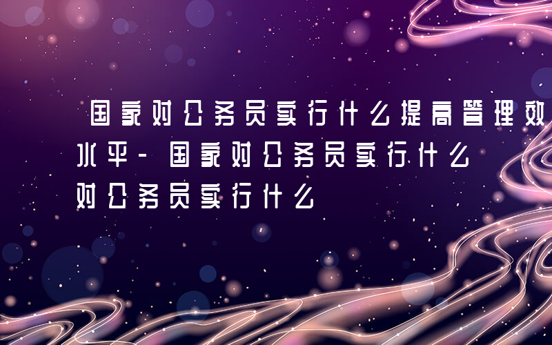 国家对公务员实行什么提高管理效能和科学化水平-国家对公务员实行什么