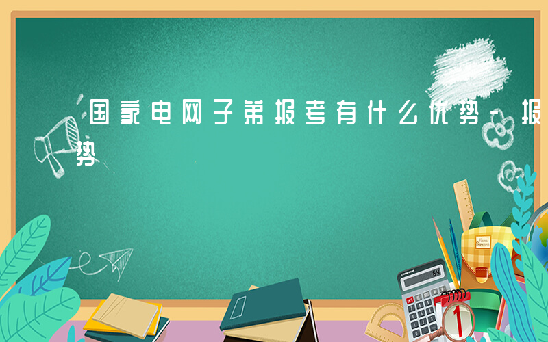 国家电网子弟报考有什么优势-报考有什么优势