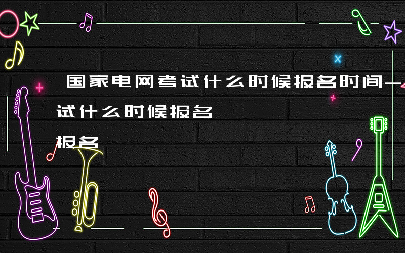 国家电网考试什么时候报名时间-国家电网考试什么时候报名