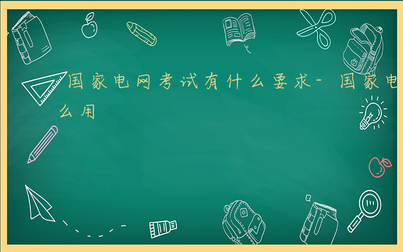 国家电网考试有什么要求-国家电网考试有什么用