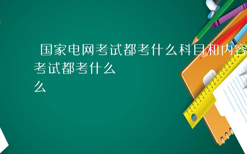 国家电网考试都考什么科目和内容-国家电网考试都考什么