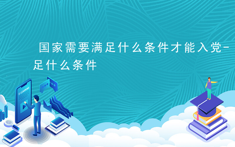 国家需要满足什么条件才能入党-国家需要满足什么条件