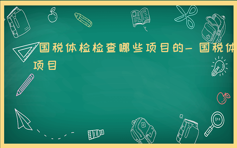 国税体检检查哪些项目的-国税体检检查哪些项目