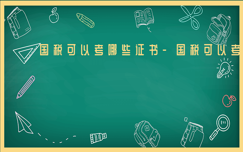 国税可以考哪些证书-国税可以考哪些证