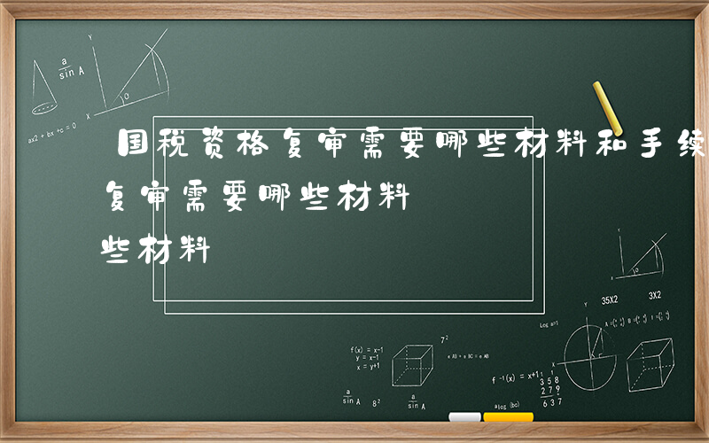 国税资格复审需要哪些材料和手续-国税资格复审需要哪些材料