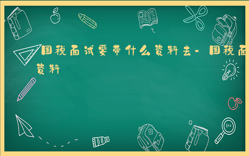 国税面试要带什么资料去-国税面试要带什么资料