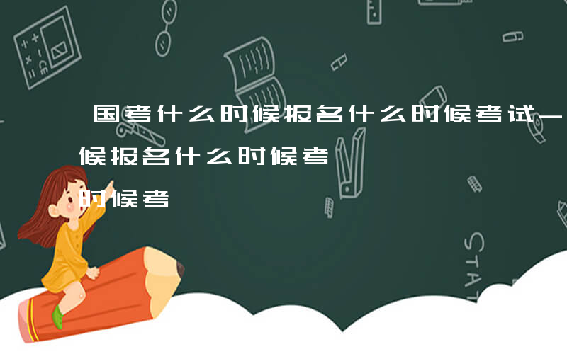 国考什么时候报名什么时候考试-国考什么时候报名什么时候考