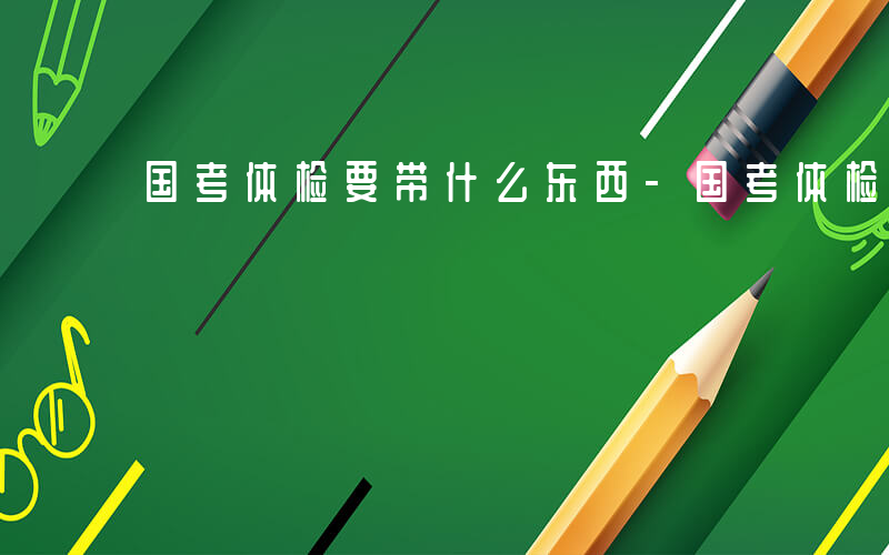 国考体检要带什么东西-国考体检要带什么