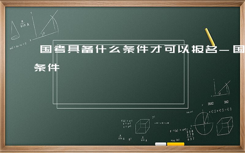 国考具备什么条件才可以报名-国考具备什么条件