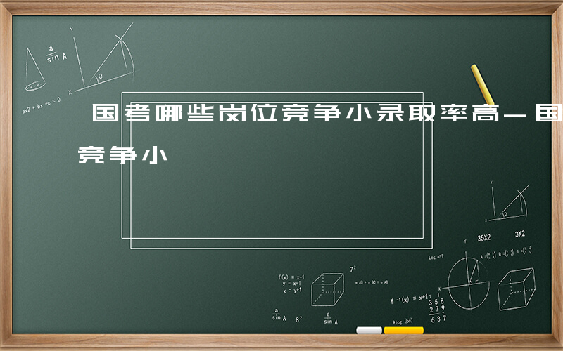 国考哪些岗位竞争小录取率高-国考哪些单位竞争小