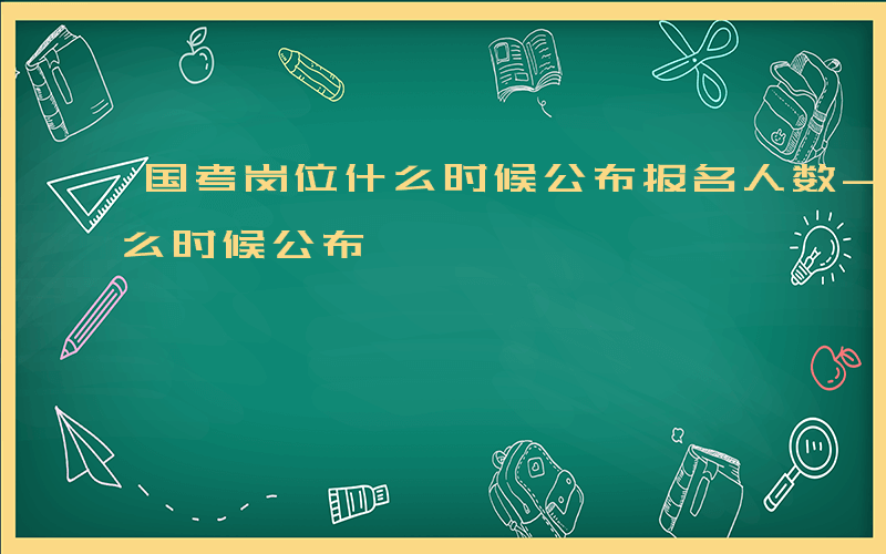 国考岗位什么时候公布报名人数-国考岗位什么时候公布