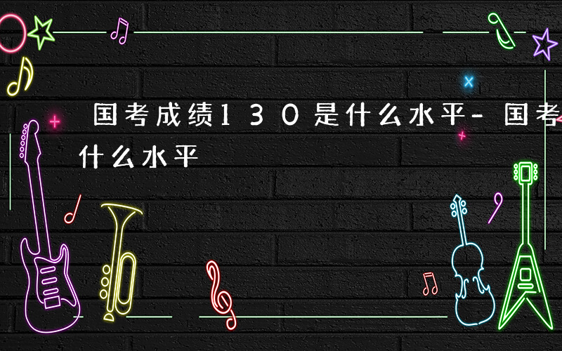 国考成绩130是什么水平-国考成绩130什么水平