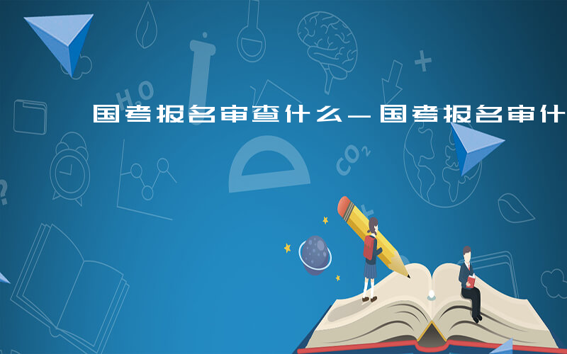 国考报名审查什么-国考报名审什么