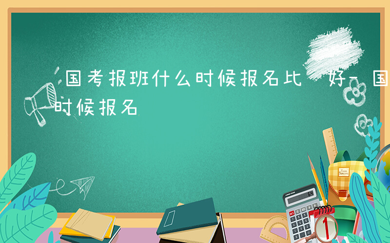 国考报班什么时候报名比较好-国考报班什么时候报名