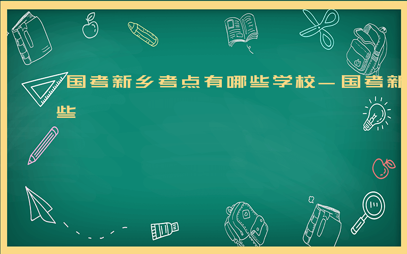 国考新乡考点有哪些学校-国考新乡考点有哪些