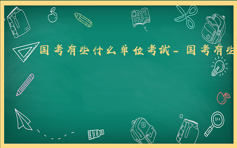 国考有些什么单位考试-国考有些什么单位