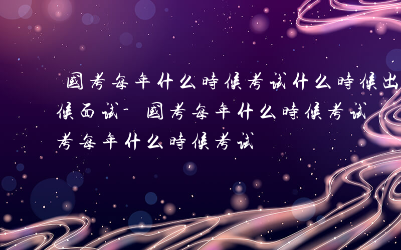 国考每年什么时候考试什么时候出成绩什么时候面试-国考每年什么时候考试