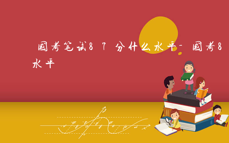 国考笔试87分什么水平-国考87.5什么水平