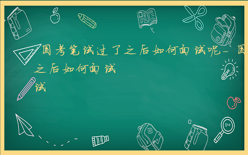 国考笔试过了之后如何面试呢-国考笔试过了之后如何面试