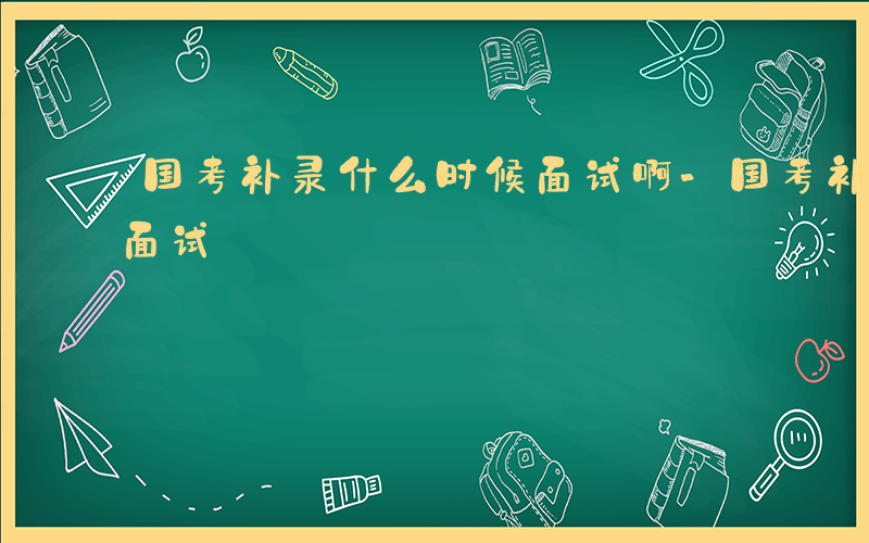 国考补录什么时候面试啊-国考补录什么时候面试