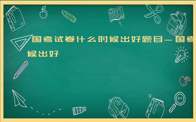 国考试卷什么时候出好题目-国考试卷什么时候出好