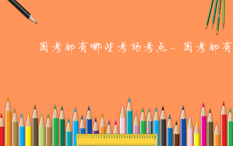 国考都有哪些考场考点-国考都有哪些考场