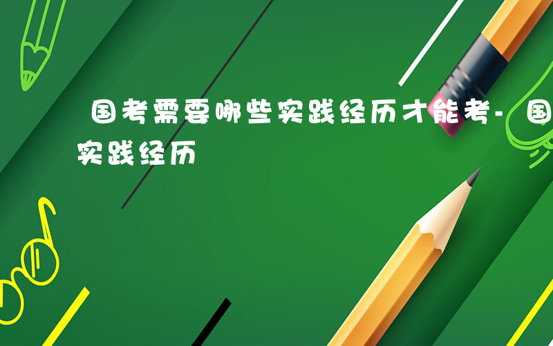 国考需要哪些实践经历才能考-国考需要哪些实践经历