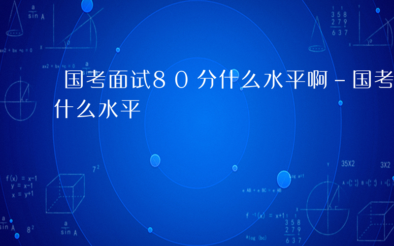 国考面试80分什么水平啊-国考面试80分什么水平