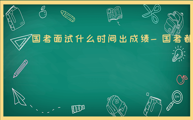 国考面试什么时间出成绩-国考都面试什么