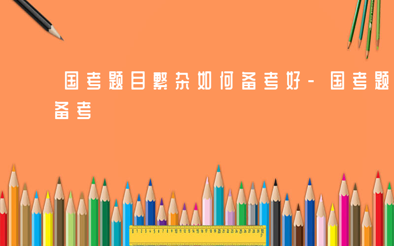 国考题目繁杂如何备考好-国考题目繁杂如何备考