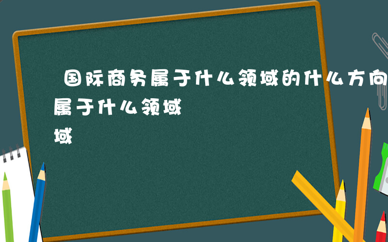 国际商务属于什么领域的什么方向-国际商务属于什么领域