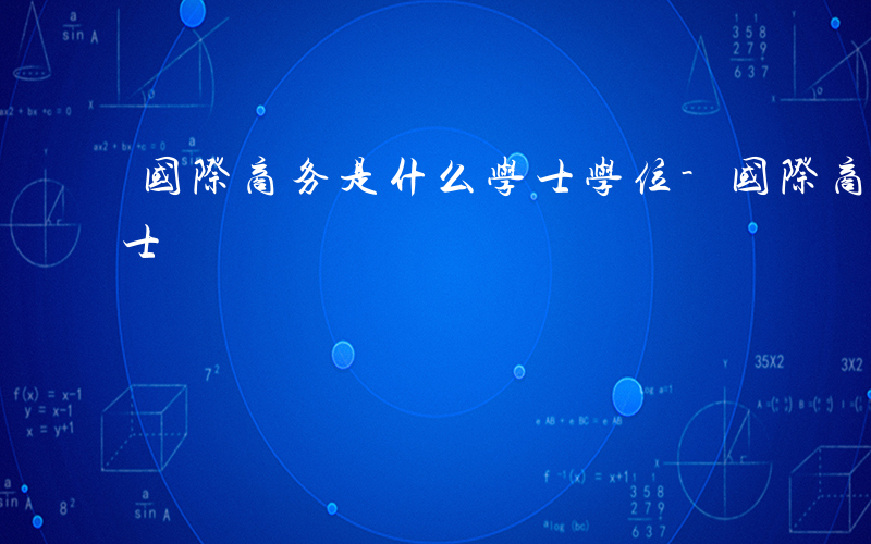 国际商务是什么学士学位-国际商务是什么学士