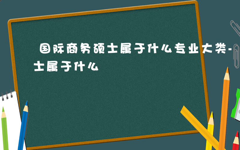 国际商务硕士属于什么专业大类-国际商务硕士属于什么