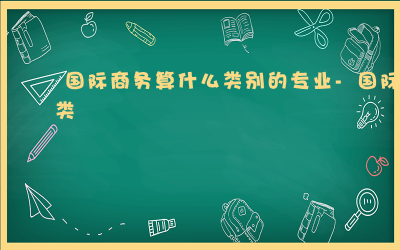 国际商务算什么类别的专业-国际商务算什么类