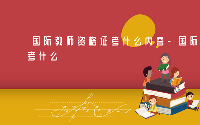 国际教师资格证考什么内容-国际教师资格证考什么
