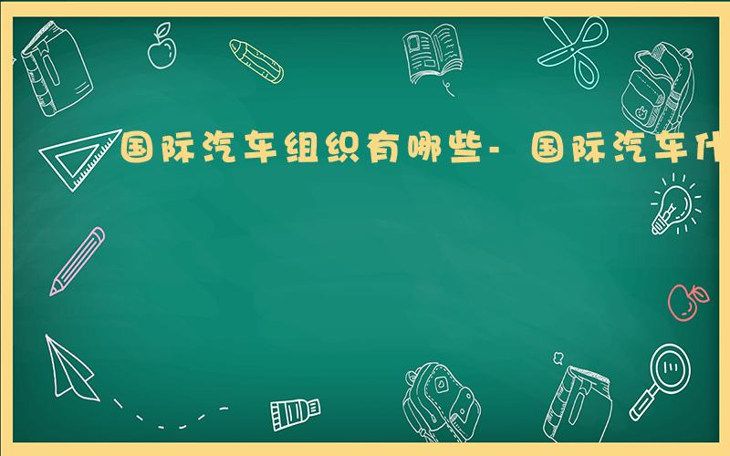 国际汽车组织有哪些-国际汽车什么组织