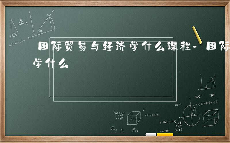 国际贸易与经济学什么课程-国际贸易与经济学什么