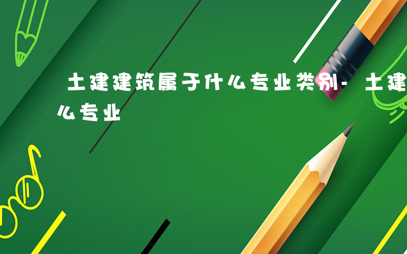 土建建筑属于什么专业类别-土建建筑属于什么专业