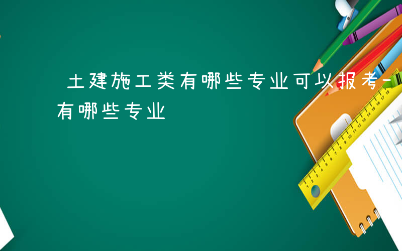 土建施工类有哪些专业可以报考-土建施工类有哪些专业