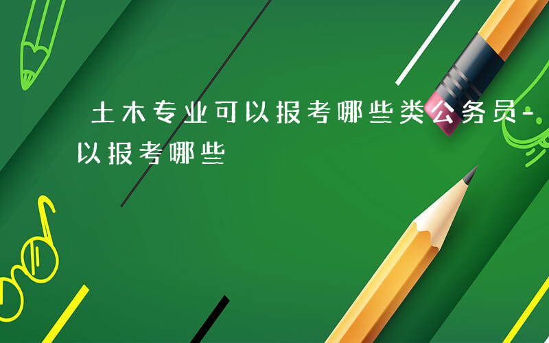土木专业可以报考哪些类公务员-土木专业可以报考哪些