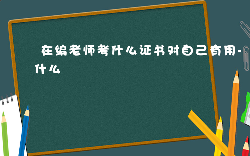 在编老师考什么证书对自己有用-在编老师考什么