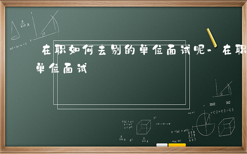 在职如何去别的单位面试呢-在职如何去别的单位面试