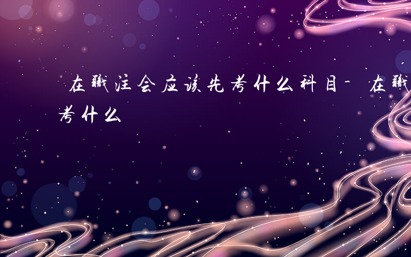 在职注会应该先考什么科目-在职注会应该先考什么