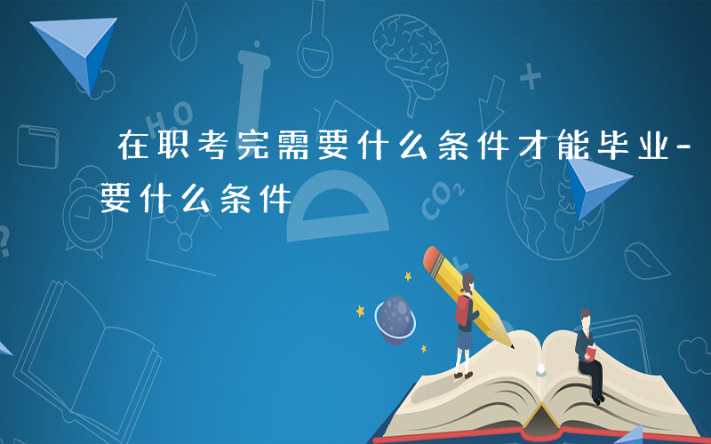 在职考完需要什么条件才能毕业-在职考完需要什么条件